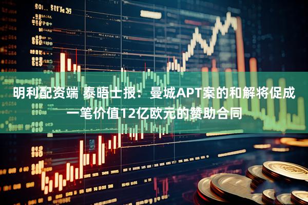 明利配资端 泰晤士报：曼城APT案的和解将促成一笔价值12亿欧元的赞助合同
