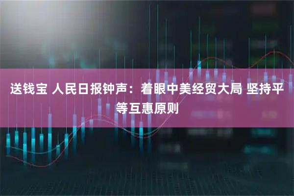 送钱宝 人民日报钟声：着眼中美经贸大局 坚持平等互惠原则