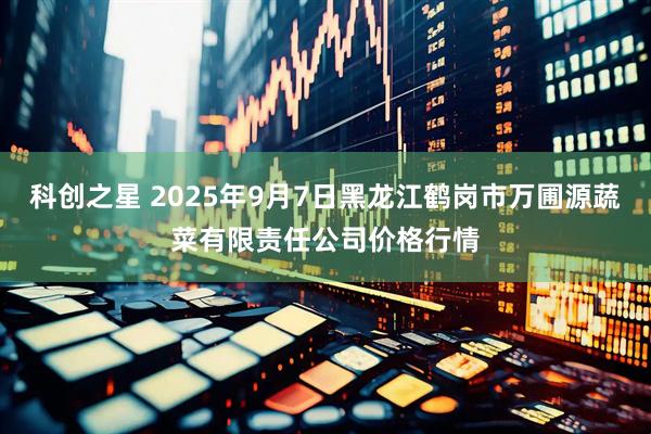 科创之星 2025年9月7日黑龙江鹤岗市万圃源蔬菜有限责任公司价格行情