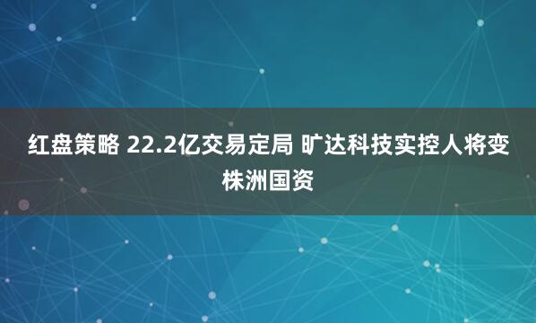 红盘策略 22.2亿交易定局 旷达科技实控人将变株洲国资