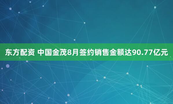 东方配资 中国金茂8月签约销售金额达90.77亿元