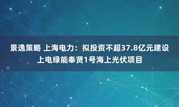 景逸策略 上海电力：拟投资不超37.8亿元建设上电绿能奉贤1号海上光伏项目