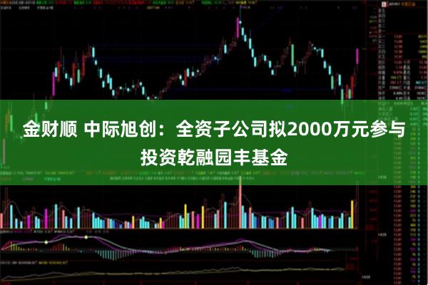 金财顺 中际旭创：全资子公司拟2000万元参与投资乾融园丰基金