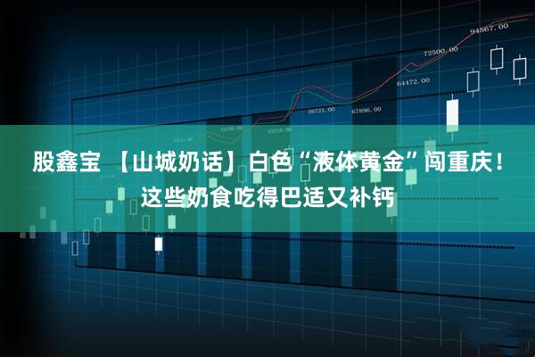 股鑫宝 【山城奶话】白色“液体黄金”闯重庆！这些奶食吃得巴适又补钙