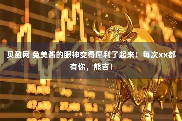 贝盈网 兔美酱的眼神变得犀利了起来！每次xx都有你，熊吉！