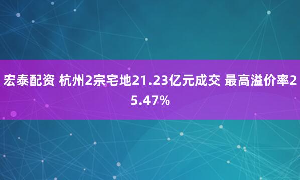 宏泰配资 杭州2宗宅地21.23亿元成交 最高溢价率25.47%