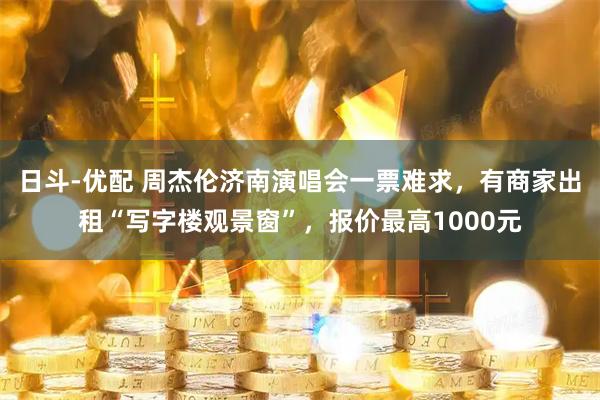 日斗-优配 周杰伦济南演唱会一票难求，有商家出租“写字楼观景窗”，报价最高1000元