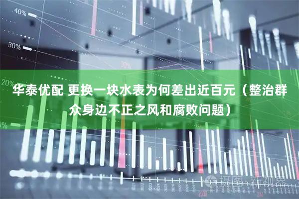 华泰优配 更换一块水表为何差出近百元（整治群众身边不正之风和腐败问题）