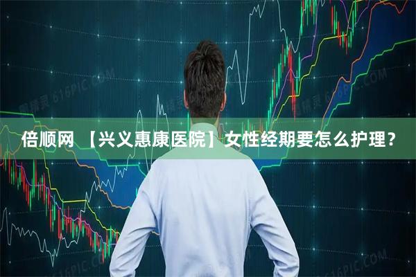 倍顺网 【兴义惠康医院】女性经期要怎么护理？