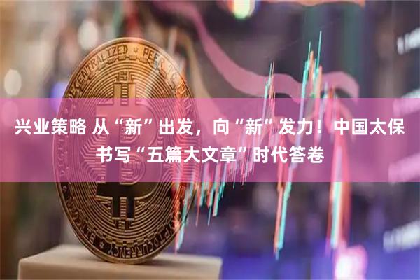 兴业策略 从“新”出发，向“新”发力！中国太保书写“五篇大文章”时代答卷