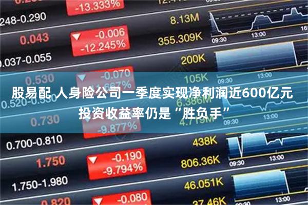 股易配 人身险公司一季度实现净利润近600亿元 投资收益率仍是“胜负手”