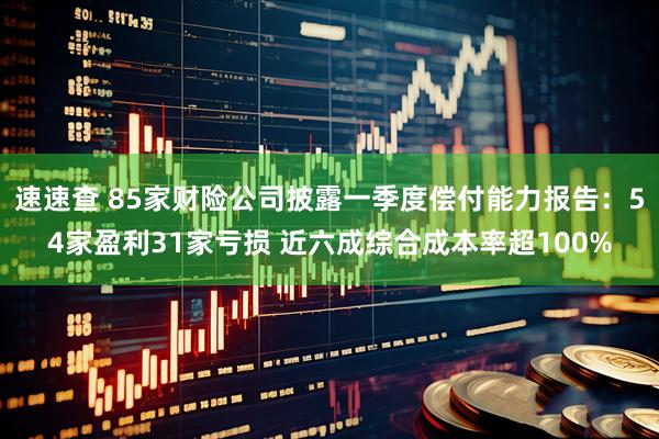 速速查 85家财险公司披露一季度偿付能力报告：54家盈利31家亏损 近六成综合成本率超100%