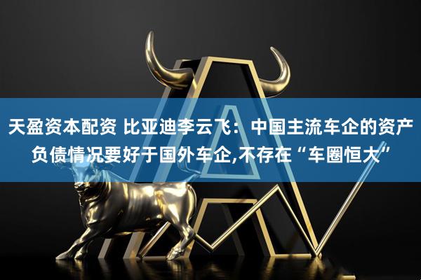 天盈资本配资 比亚迪李云飞：中国主流车企的资产负债情况要好于国外车企,不存在“车圈恒大”