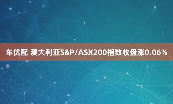 车优配 澳大利亚S&P/ASX200指数收盘涨0.06%
