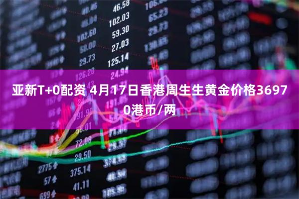 亚新T+0配资 4月17日香港周生生黄金价格36970港币/两