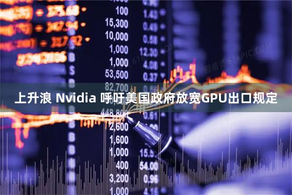 上升浪 Nvidia 呼吁美国政府放宽GPU出口规定