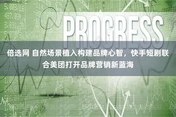 倍选网 自然场景植入构建品牌心智，快手短剧联合美团打开品牌营销新蓝海
