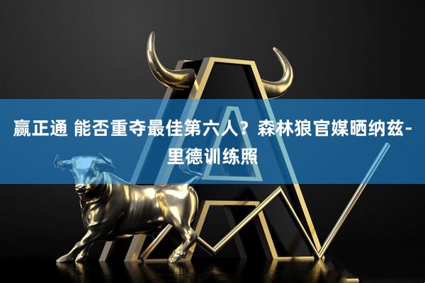 赢正通 能否重夺最佳第六人？森林狼官媒晒纳兹-里德训练照