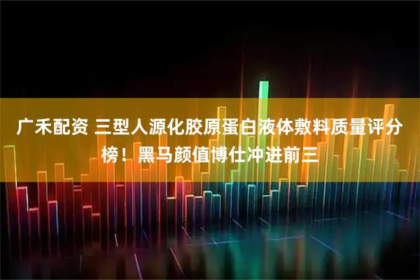 广禾配资 三型人源化胶原蛋白液体敷料质量评分榜！黑马颜值博仕冲进前三