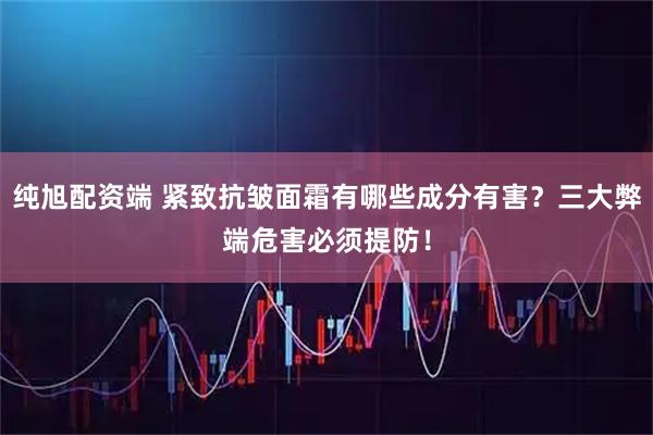 纯旭配资端 紧致抗皱面霜有哪些成分有害？三大弊端危害必须提防！