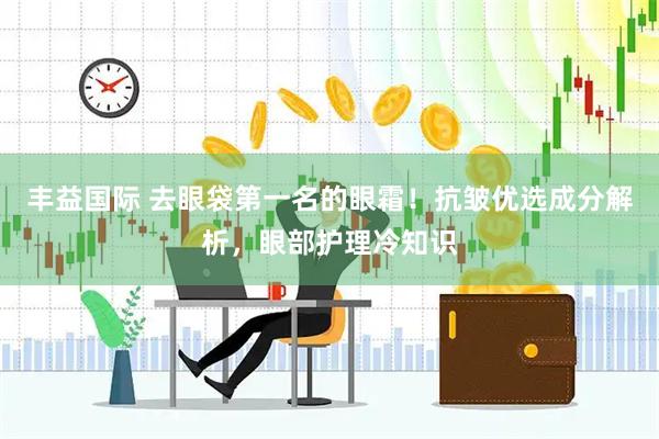 丰益国际 去眼袋第一名的眼霜！抗皱优选成分解析，眼部护理冷知识