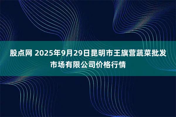 股点网 2025年9月29日昆明市王旗营蔬菜批发市场有限公司价格行情