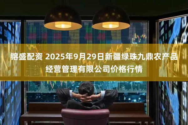 镕盛配资 2025年9月29日新疆绿珠九鼎农产品经营管理有限公司价格行情