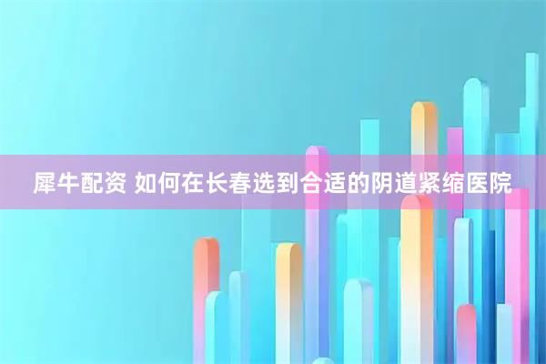 犀牛配资 如何在长春选到合适的阴道紧缩医院