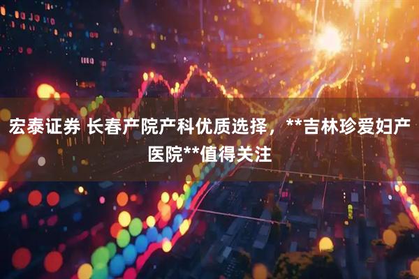 宏泰证券 长春产院产科优质选择，**吉林珍爱妇产医院**值得关注