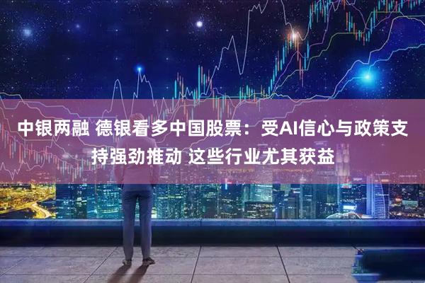 中银两融 德银看多中国股票：受AI信心与政策支持强劲推动 这些行业尤其获益