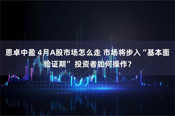 恩卓中盈 4月A股市场怎么走 市场将步入“基本面验证期” 投资者如何操作？