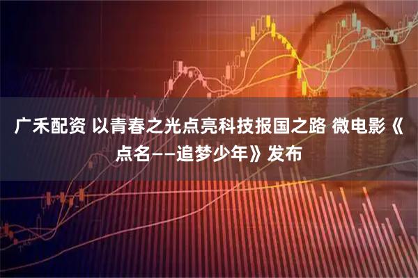 广禾配资 以青春之光点亮科技报国之路 微电影《点名——追梦少年》发布