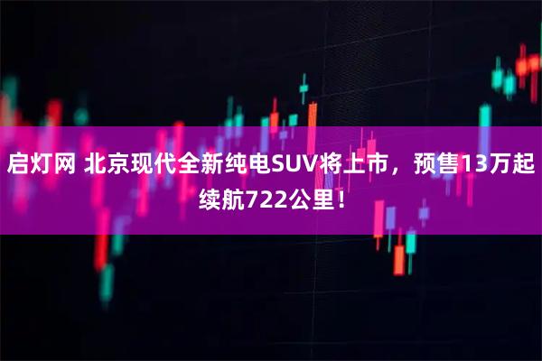 启灯网 北京现代全新纯电SUV将上市,预售13万起续航722公里!