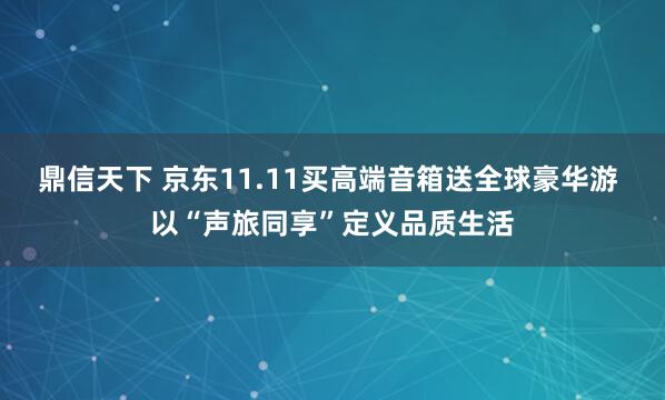 鼎信天下 京东11.11买高端音箱送全球豪华游 以“声旅同享”定义品质生活