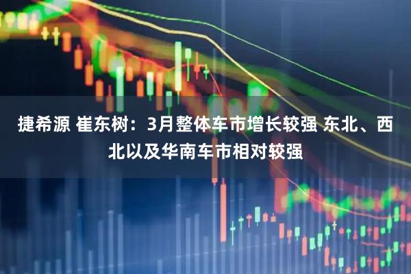 捷希源 崔东树：3月整体车市增长较强 东北、西北以及华南车市相对较强