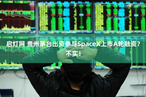 启灯网 贵州茅台出资参与SpaceX上市A轮融资？不实！