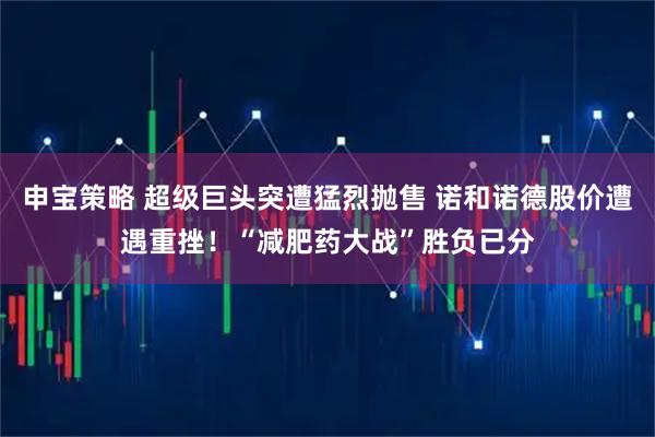 申宝策略 超级巨头突遭猛烈抛售 诺和诺德股价遭遇重挫！“减肥药大战”胜负已分