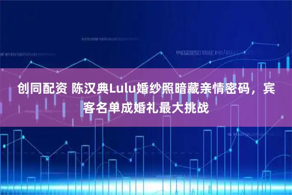 创同配资 陈汉典Lulu婚纱照暗藏亲情密码，宾客名单成婚礼最大挑战
