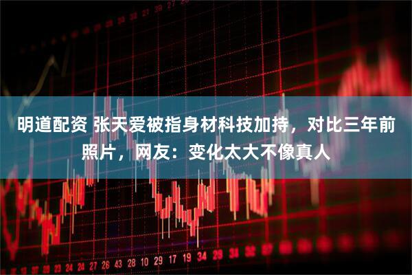 明道配资 张天爱被指身材科技加持，对比三年前照片，网友：变化太大不像真人