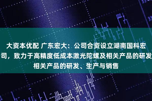 大资本优配 广东宏大：公司合资设立湖南国科宏惯科技有限公司，致力于高精度低成本激光陀螺及相关产品的研发、生产与销售
