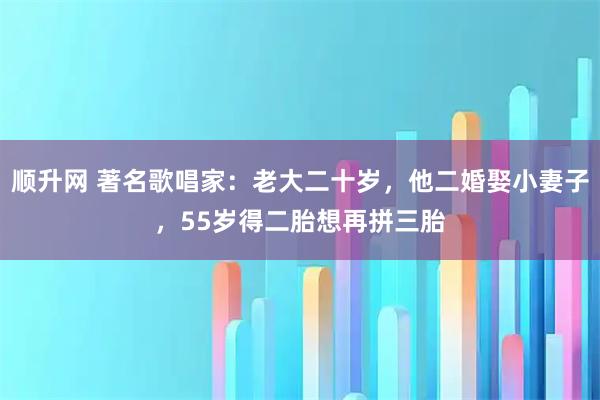 顺升网 著名歌唱家：老大二十岁，他二婚娶小妻子，55岁得二胎想再拼三胎