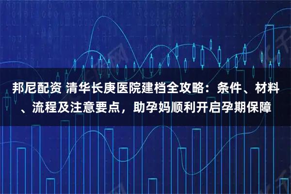 邦尼配资 清华长庚医院建档全攻略：条件、材料、流程及注意要点，助孕妈顺利开启孕期保障