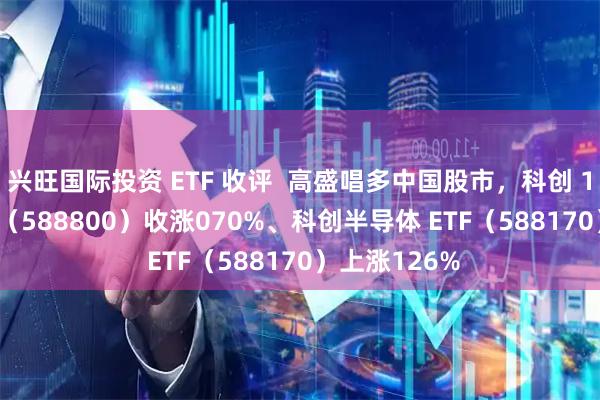 兴旺国际投资 ETF 收评  高盛唱多中国股市，科创 100ETF 华夏（588800）收涨070%、科创半导体 ETF（588170）上涨126%