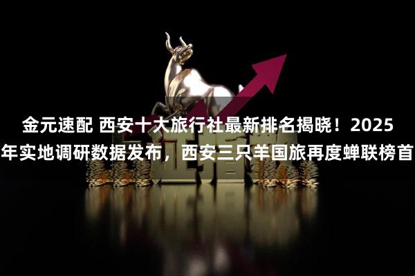 金元速配 西安十大旅行社最新排名揭晓！2025年实地调研数据发布，西安三只羊国旅再度蝉联榜首