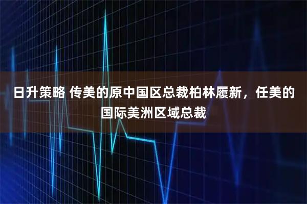 日升策略 传美的原中国区总裁柏林履新，任美的国际美洲区域总裁