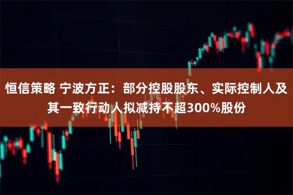 恒信策略 宁波方正：部分控股股东、实际控制人及其一致行动人拟减持不超300%股份