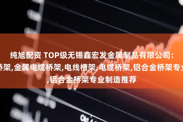 纯旭配资 TOP级无锡鑫宏发金属制品有限公司：槽式防火桥架,金属电缆桥架,电线槽架,电缆桥架,铝合金桥架专业制造推荐