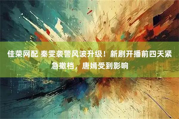 佳荣网配 秦雯袭警风波升级！新剧开播前四天紧急撤档，唐嫣受到影响