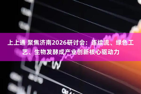 上上通 聚焦济南2026研讨会：连续流、绿色工艺、生物发酵成产业创新核心驱动力
