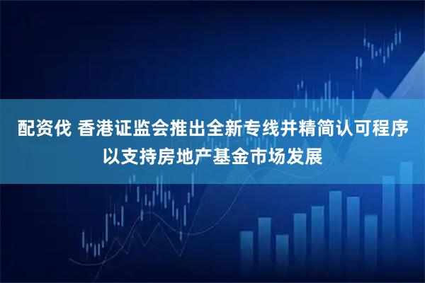 配资伐 香港证监会推出全新专线并精简认可程序以支持房地产基金市场发展